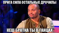 прига сила остальные дрочилы кеш братка ты в танцах