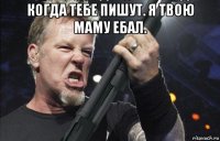 когда тебе пишут. я твою маму ебал. 