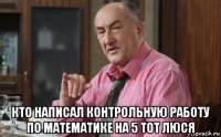  кто написал контрольную работу по математике на 5 тот люся