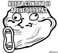 когда слил на 11 арене 9999раз 