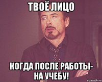 твоё лицо когда после работы- на учебу!