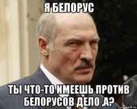 я белорус ты что-то имеешь против белорусов дело ,а?