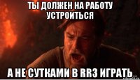 ты должен на работу устроиться а не сутками в rr3 играть