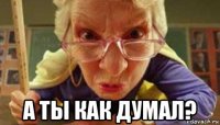  а ты как думал?