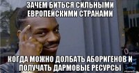 зачем биться сильными европейскими странами когда можно долбать аборигенов и получать дармовые ресурсы