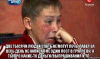  две тысячи людей спать не могут лечь, павер за весь день не написал не один пост в группе вк, а ты про какие-то деньги/выпрашивания и тп ...