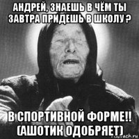 андрей, знаешь в чём ты завтра придешь в школу ? в спортивной форме!! (ашотик одобряет)