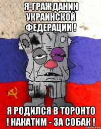 я-гражданин украинской федерации ! я родился в торонто ! накатим - за собак !