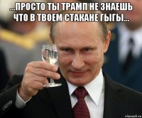 ...просто ты трамп не знаешь что в твоем стакане гыгы... 