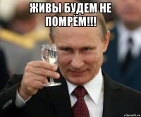 живы будем не помрём!!! 