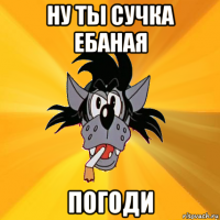 ну ты сучка ебаная погоди