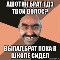 ашотик,брат гдэ твой волос? выпал,брат пока в школе сидел