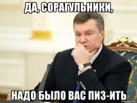 да, сорагульники, надо было вас пиз-ить