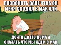 позвонить ване чтоб он меня сводил в мак или дойти до его дома и сказать что мы идем в мак