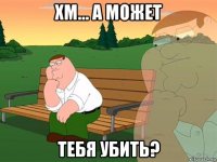 хм... а может тебя убить?