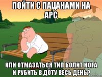 пойти с пацанами на арс или отмазаться тип болит нога и рубить в доту весь день?