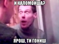 и каломойша? ярош, ти гониш