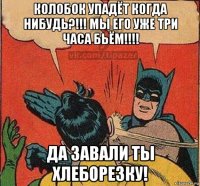 колобок упадёт когда нибудь?!!! мы его уже три часа бьём!!!! да завали ты хлеборезку!