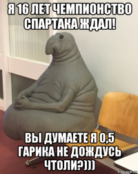 я 16 лет чемпионство спартака ждал! вы думаете я 0,5 гарика не дождусь чтоли?)))