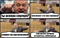 ты аскера спугнул? или может это она спугнула? а может он сам испугался? совсем без аскеров останетесь, лоботрясы!