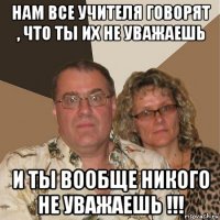 нам все учителя говорят , что ты их не уважаешь и ты вообще никого не уважаешь !!!