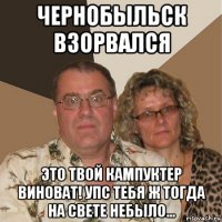 чернобыльск взорвался это твой кампуктер виноват! упс тебя ж тогда на свете небыло...