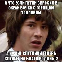 а что если путин сбросил в океан бочки с горящим топливом а чужие спутники теперь служат на благо родины?