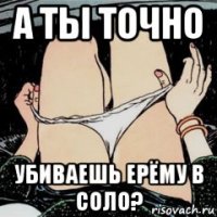 а ты точно убиваешь ерёму в соло?