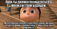 папа ты должен позаботиться о моем светлом будущем там в respublikinė vilniaus psichiatrijos ligoninė пни койку заработать можно и пенсию второй группы отвези туда пожалуйста