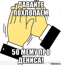 давайте похлопаем 50 мему про дениса!