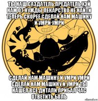 ты наш саздатель предатель хэй нам от нужды лекарство не найти теперь скорее сделай нам машину и умри умри сделай нам машину и умри умри сделай нам машину и умри ты нашёл все дитали прибал час ответить боль