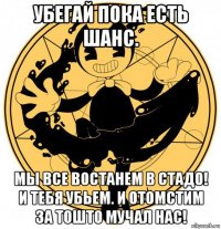 убегай пока есть шанс. мы все востанем в стадо! и тебя убьем. и отомстим за тошто мучал нас!