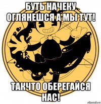 буть начеку оглянешся а мы тут! такчто оберегайся нас!