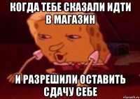 когда тебе сказали идти в магазин и разрешили оставить сдачу себе