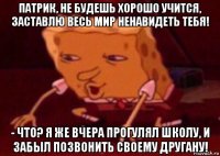 патрик, не будешь хорошо учится, заставлю весь мир ненавидеть тебя! - что? я же вчера прогулял школу, и забыл позвонить своему другану!