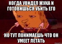 когда увидел жука и готовишься убить его но тут понимаешь что он умеет летать