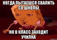 когда пытаешся свалить со школы но в класс заходит училка