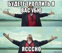 будете троллить я вас убю ясссно