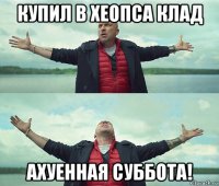 купил в хеопса клад ахуенная суббота!