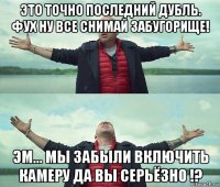 это точно последний дубль. фух ну все снимай забугорище! эм... мы забыли включить камеру да вы серьёзно !?