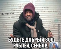  будьте добрый 300 рублей, сеньор.