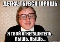 детка, ты вся горишь я твой огнетушитель.. пышь, пышь...