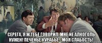  серега, я ж тебе говорил, мне не алкоголь нужен! печенье курабье - моя слабость!