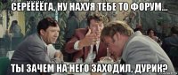 серёёёёга, ну нахуя тебе то форум... ты зачем на него заходил, дурик?