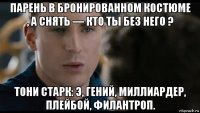 парень в бронированном костюме , а снять — кто ты без него ? тони старк: э, гений, миллиардер, плейбой, филантроп.