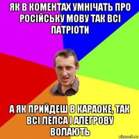 як в коментах умнічать про російську мову так всі патріоти а як прийдеш в караоке, так всі лепса і алегрову волають