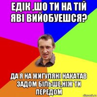 едiк ,шо ти на тiй явi вийобуешся? да я на жигулянi накатав задом бiльше,нiж ти передом