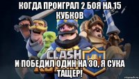 когда проиграл 2 боя на 15 кубков и победил один на 30, я сука тащер!
