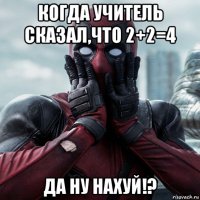 когда учитель сказал,что 2+2=4 да ну нахуй!?