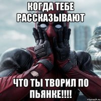 когда тебе рассказывают что ты творил по пьянке!!!!